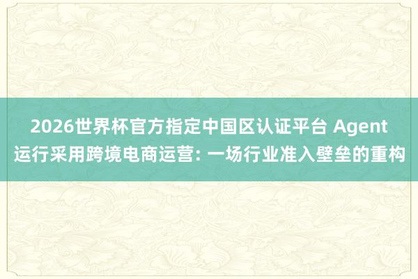 2026世界杯官方指定中国区认证平台 Agent运行采用跨境电商运营: 一场行业准入壁垒的重构