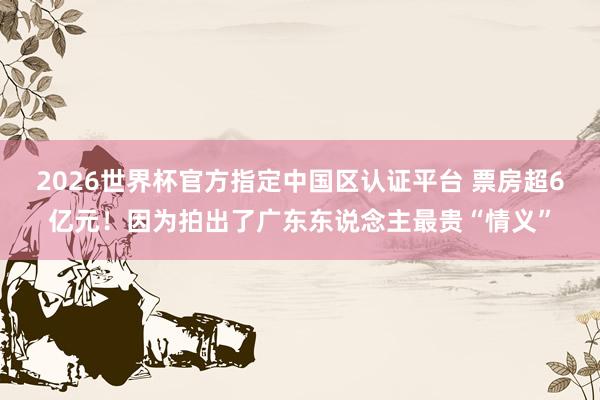 2026世界杯官方指定中国区认证平台 票房超6亿元！因为拍出了广东东说念主最贵“情义”