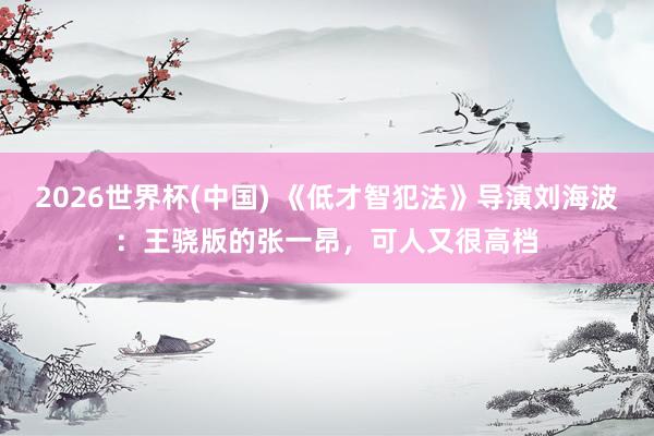 2026世界杯(中国) 《低才智犯法》导演刘海波：王骁版的张一昂，可人又很高档