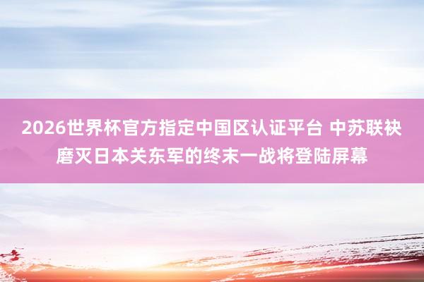 2026世界杯官方指定中国区认证平台 中苏联袂磨灭日本关东军的终末一战将登陆屏幕