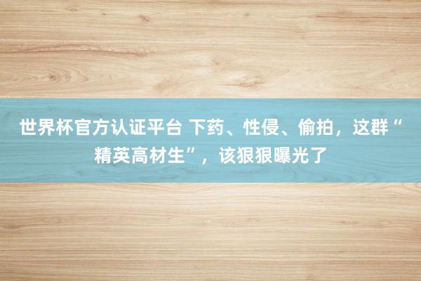 世界杯官方认证平台 下药、性侵、偷拍，这群“精英高材生”，该狠狠曝光了