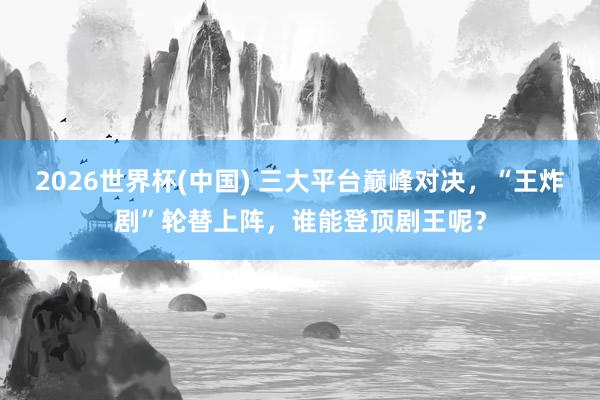 2026世界杯(中国) 三大平台巅峰对决，“王炸剧”轮替上阵，谁能登顶剧王呢？