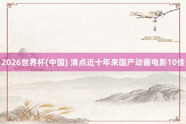 2026世界杯(中国) 清点近十年来国产动画电影10佳