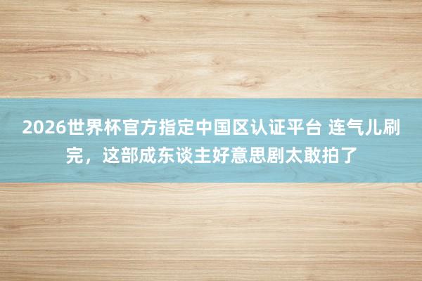 2026世界杯官方指定中国区认证平台 连气儿刷完，这部成东谈主好意思剧太敢拍了