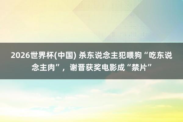 2026世界杯(中国) 杀东说念主犯喂狗“吃东说念主肉”，谢晋获奖电影成“禁片”
