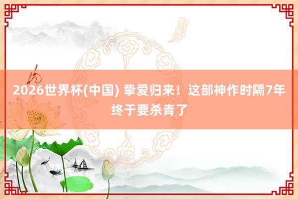 2026世界杯(中国) 挚爱归来！这部神作时隔7年终于要杀青了