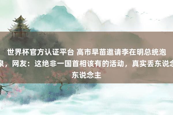世界杯官方认证平台 高市早苗邀请李在明总统泡温泉，网友：这绝非一国首相该有的活动，真实丢东说念主