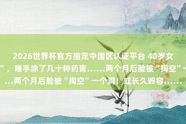 2026世界杯官方指定中国区认证平台 40岁女强东说念主长了一颗“痘”，唾手涂了几十种药膏……两个月后脸被“掏空”一个洞！或长久毁容……