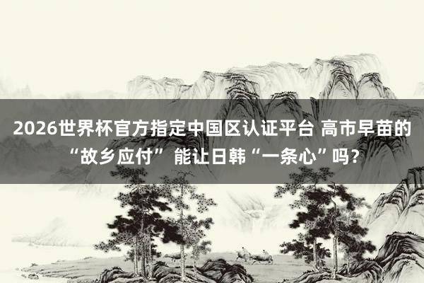 2026世界杯官方指定中国区认证平台 高市早苗的“故乡应付” 能让日韩“一条心”吗？