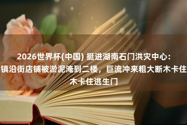 2026世界杯(中国) 挺进湖南石门洪灾中心：壶瓶山镇沿街店铺被淤泥淹到二楼，巨流冲来粗大断木卡住逃生门