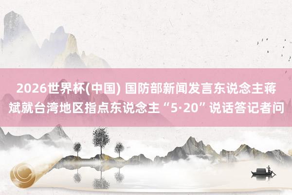 2026世界杯(中国) 国防部新闻发言东说念主蒋斌就台湾地区指点东说念主“5·20”说话答记者问