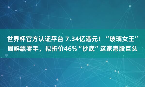 世界杯官方认证平台 7.34亿港元！“玻璃女王”周群飘零手，拟折价46%“抄底”这家港股巨头