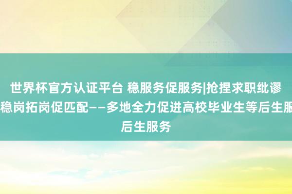 世界杯官方认证平台 稳服务促服务|抢捏求职纰谬期 稳岗拓岗促匹配——多地全力促进高校毕业生等后生服务