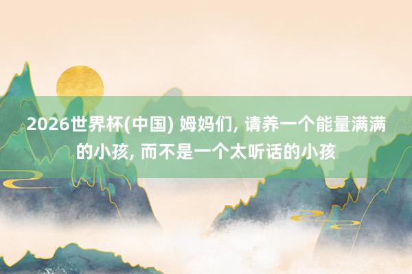 2026世界杯(中国) 姆妈们， 请养一个能量满满的小孩， 而不是一个太听话的小孩