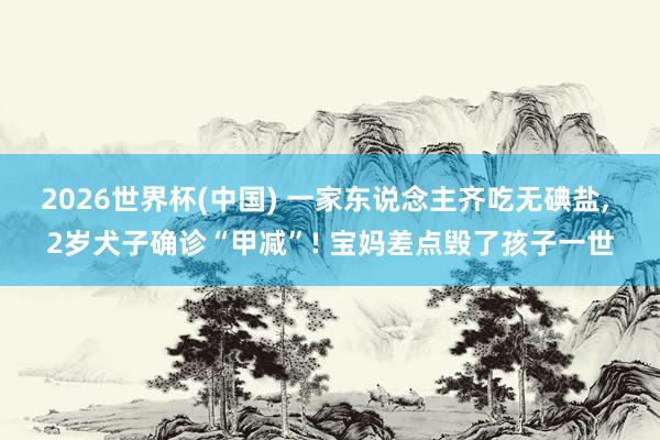 2026世界杯(中国) 一家东说念主齐吃无碘盐， 2岁犬子确诊“甲减”! 宝妈差点毁了孩子一世