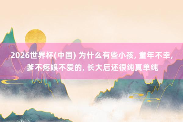 2026世界杯(中国) 为什么有些小孩， 童年不幸， 爹不疼娘不爱的， 长大后还很纯真单纯