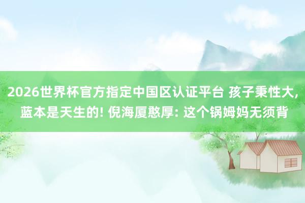 2026世界杯官方指定中国区认证平台 孩子秉性大， 蓝本是天生的! 倪海厦憨厚: 这个锅姆妈无须背