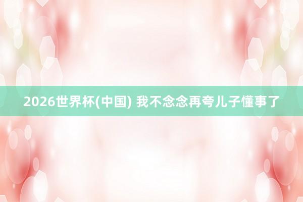 2026世界杯(中国) 我不念念再夸儿子懂事了