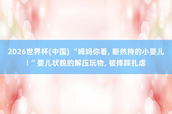 2026世界杯(中国) “姆妈你看， 断然持的小婴儿! ”婴儿状貌的解压玩物， 被摔踩扎虐