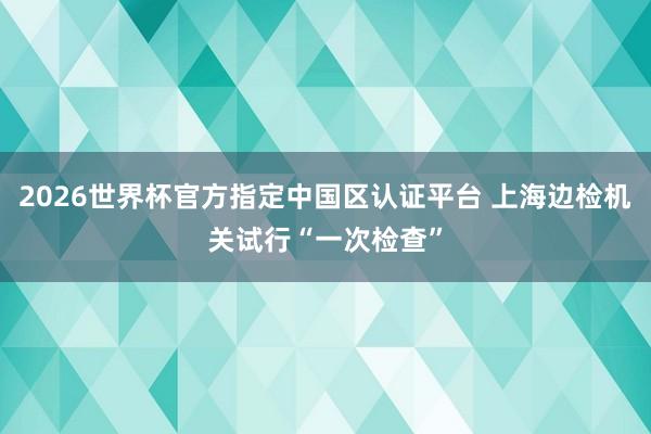 2026世界杯官方指定中国区认证平台 上海边检机关试行“一次检查”