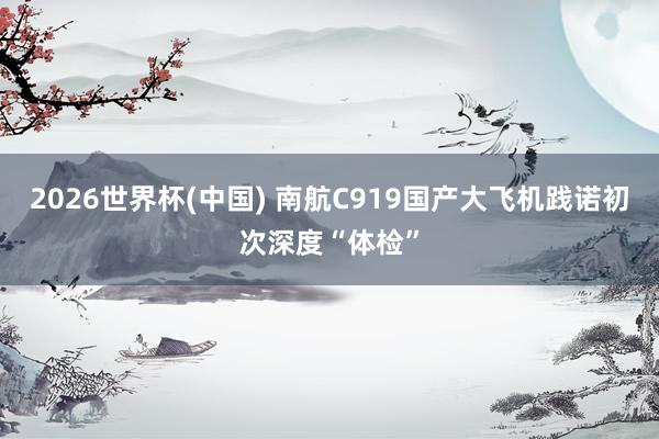 2026世界杯(中国) 南航C919国产大飞机践诺初次深度“体检”