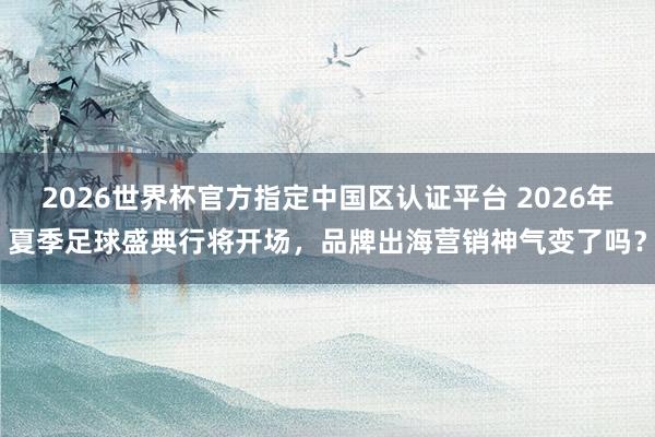 2026世界杯官方指定中国区认证平台 2026年夏季足球盛典行将开场，品牌出海营销神气变了吗？