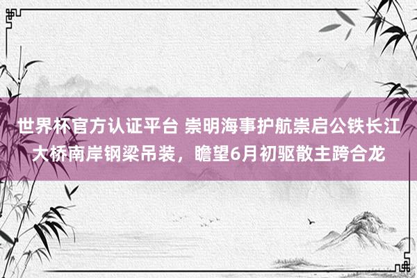 世界杯官方认证平台 崇明海事护航崇启公铁长江大桥南岸钢梁吊装，瞻望6月初驱散主跨合龙