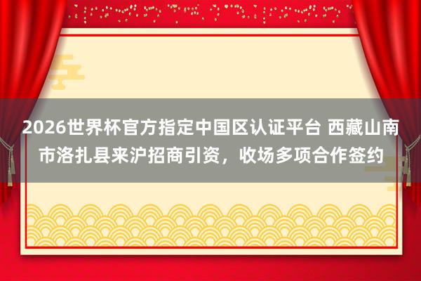 2026世界杯官方指定中国区认证平台 西藏山南市洛扎县来沪招商引资，收场多项合作签约
