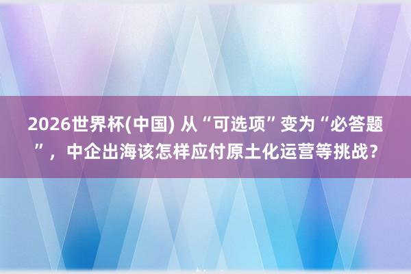 2026世界杯(中国) 从“可选项”变为“必答题”，中企出海该怎样应付原土化运营等挑战？