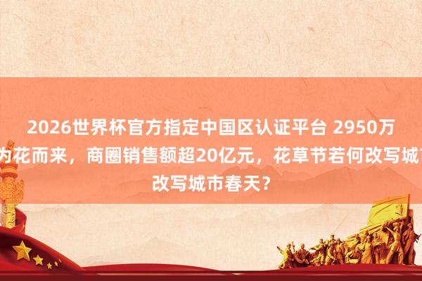 2026世界杯官方指定中国区认证平台 2950万东谈主为花而来，商圈销售额超20亿元，花草节若何改写城市春天？