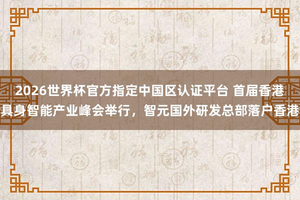 2026世界杯官方指定中国区认证平台 首届香港具身智能产业峰会举行，智元国外研发总部落户香港