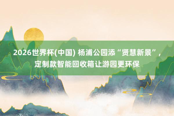 2026世界杯(中国) 杨浦公园添“贤慧新景”，定制款智能回收箱让游园更环保