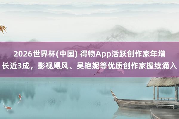 2026世界杯(中国) 得物App活跃创作家年增长近3成，影视飓风、吴艳妮等优质创作家握续涌入