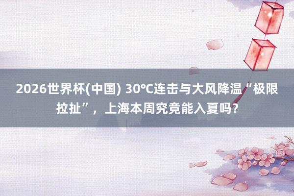 2026世界杯(中国) 30℃连击与大风降温“极限拉扯”，上海本周究竟能入夏吗？