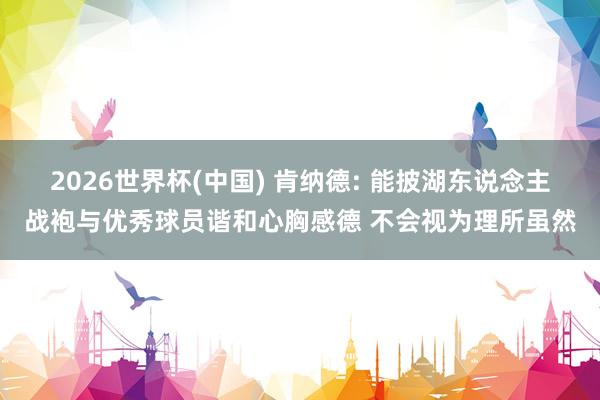 2026世界杯(中国) 肯纳德: 能披湖东说念主战袍与优秀球员谐和心胸感德 不会视为理所虽然