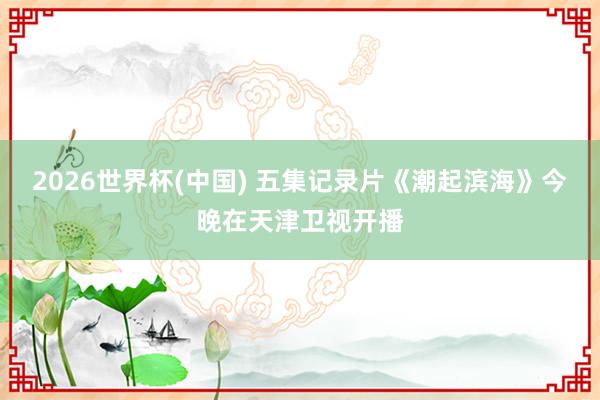 2026世界杯(中国) 五集记录片《潮起滨海》今晚在天津卫视开播