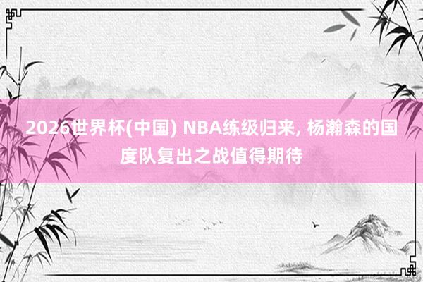 2026世界杯(中国) NBA练级归来， 杨瀚森的国度队复出之战值得期待