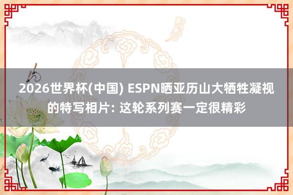 2026世界杯(中国) ESPN晒亚历山大牺牲凝视的特写相片: 这轮系列赛一定很精彩