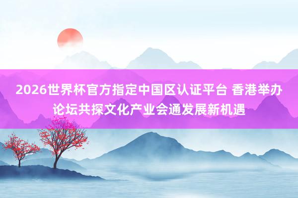 2026世界杯官方指定中国区认证平台 香港举办论坛共探文化产业会通发展新机遇