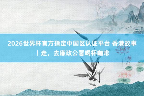 2026世界杯官方指定中国区认证平台 香港故事丨走，去廉政公署喝杯咖啡