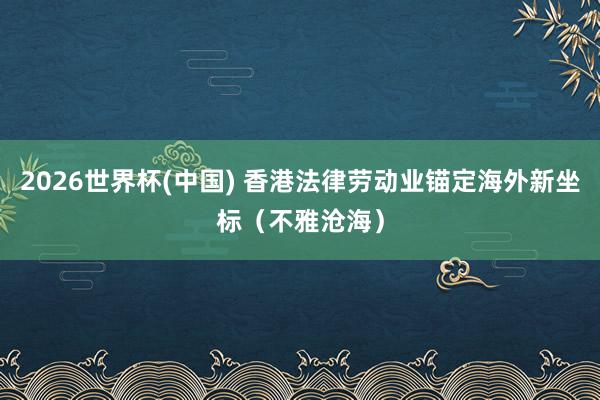 2026世界杯(中国) 香港法律劳动业锚定海外新坐标（不雅沧海）
