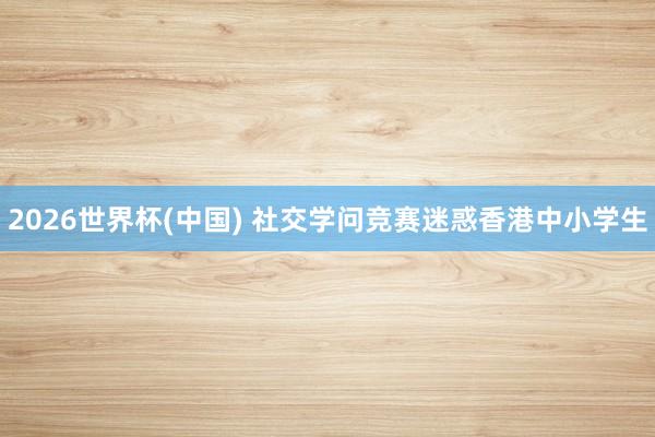 2026世界杯(中国) 社交学问竞赛迷惑香港中小学生