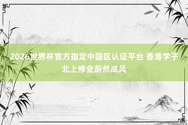 2026世界杯官方指定中国区认证平台 香港学子北上修业蔚然成风