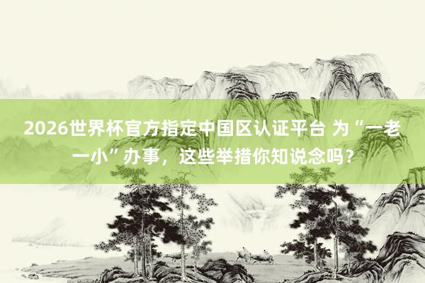 2026世界杯官方指定中国区认证平台 为“一老一小”办事，这些举措你知说念吗？