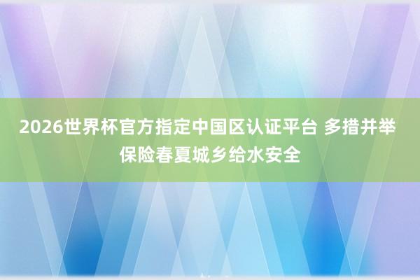 2026世界杯官方指定中国区认证平台 多措并举 保险春夏城乡给水安全