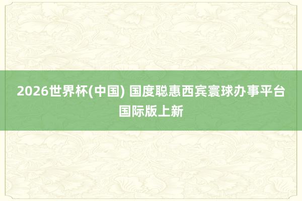 2026世界杯(中国) 国度聪惠西宾寰球办事平台国际版上新