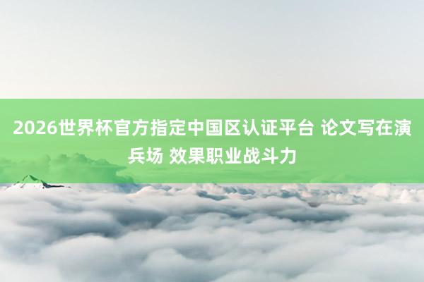 2026世界杯官方指定中国区认证平台 论文写在演兵场 效果职业战斗力