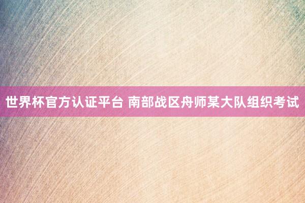 世界杯官方认证平台 南部战区舟师某大队组织考试
