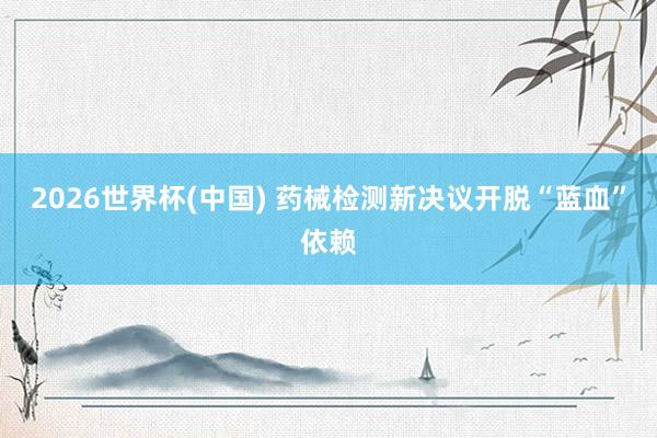 2026世界杯(中国) 药械检测新决议开脱“蓝血”依赖