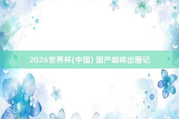 2026世界杯(中国) 国产咖啡出圈记